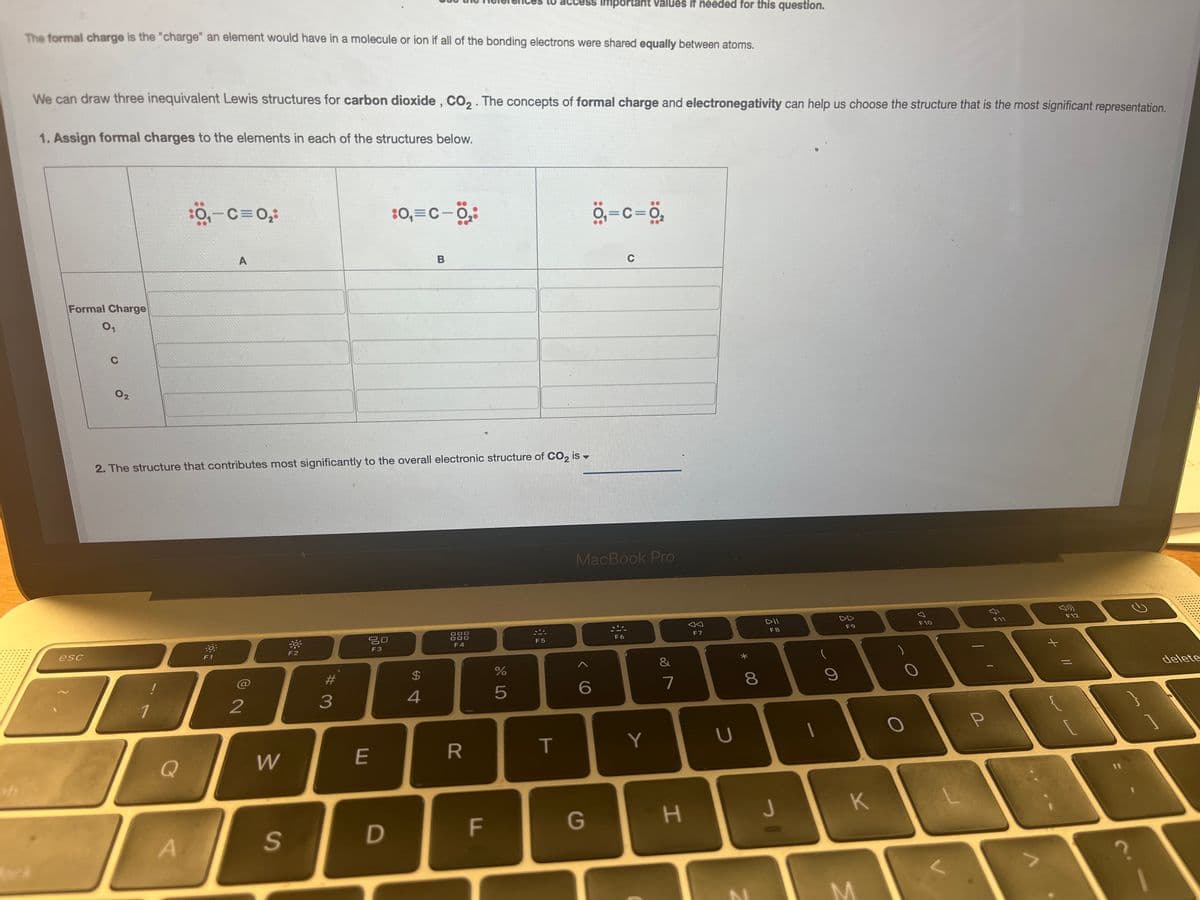 The formal charge is the "charge" an element would have in a molecule or ion if all of the bonding electrons were shared equally between atoms.
We can draw three inequivalent Lewis structures for carbon dioxide, CO₂. The concepts of formal charge and electronegativity can help us choose the structure that is the most significant representation.
1. Assign formal charges to the elements in each of the structures below.
Formal Charge
0₁
esc
C
02
Q
:0₁-C=0₂:
A
A
2. The structure that contributes most significantly to the overall electronic structure of CO₂ is
F1
2
W
S
F2
#
3
80
F3
E
:0₁=C-0,₂8
D
B
$
4
DO
000
F4
R
F
%
5
F5
T
Important values if needed for this question.
0₁=C=0₂
6
G
MacBook Pro
C
F6
Y
&
7
H
JA
F7
U
*
8
00
DII
F8
J
(
9
F9
K
M
F10
P
3
F11
3
F12
C.
delete