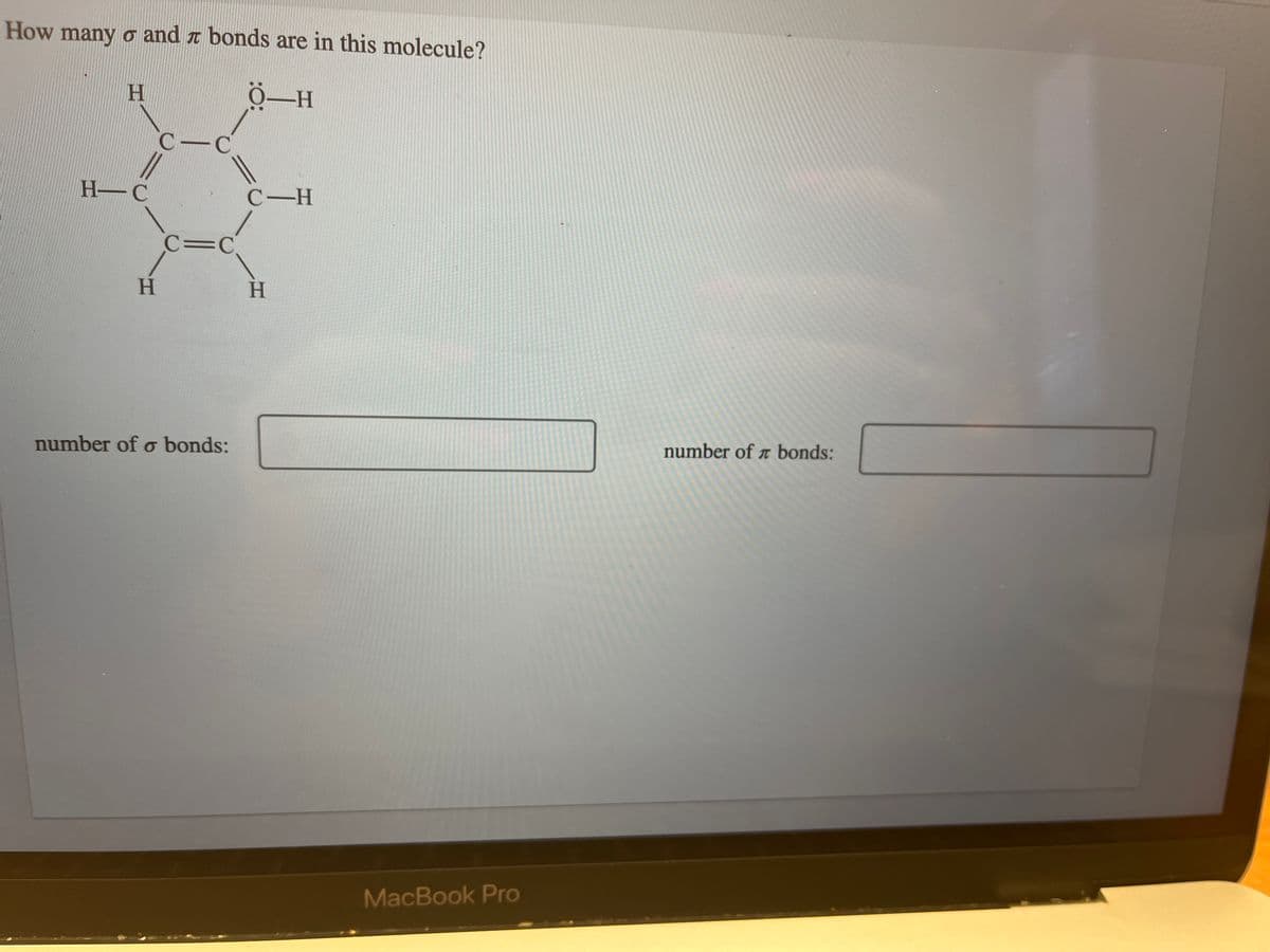 How many o and bonds are in this molecule?
TO
Ö-H
H
H-C
C-C
||
H
C=C
number of o bonds:
C-H
H
MacBook Pro
number of bonds: