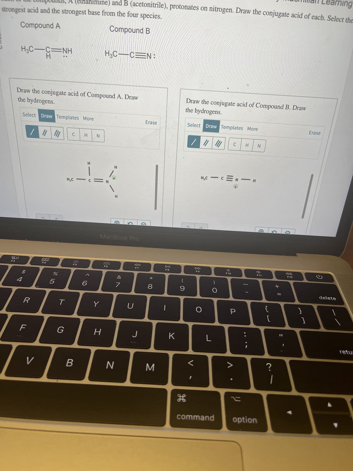 Ward @
rning
strongest acid and the strongest base from the four species.
A (ethanimine) and B (acetonitrile), protonates on nitrogen. Draw the conjugate acid of each. Select the
Compound A
Compound B
H₂C-C-NH
80
F3
Draw the conjugate acid of Compound A. Draw
the hydrogens.
4
Select Draw Templates More
$
पी
R
F
V
000
000
F4
%
5
T
G
C
H
B
N
H
---
H₂C
6
H3C-C=N:
Y
H
H
MacBook Pro
H
N
&
7
U
F7
J
Erase
D
*
8
M
DII
F8
K
(
9
H
Draw the conjugate acid of Compound B. Draw
the hydrogens.
Select Draw Templates More
F
/ / ||
L
I
c
H,CICMNIH
4
DD
F9
O
L
)
F10
C H N
P
V
"
command option
F11
{
[
?
+ 11
1
D
F12
}
1
Erase
ว
delete
retu