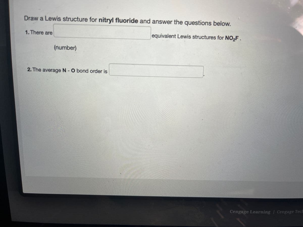 Draw a Lewis structure for nitryl fluoride and answer the questions below.
equivalent Lewis structures for NO₂F.
1. There are
(number)
2. The average N - O bond order is
Cengage Learning | Cengage Tech