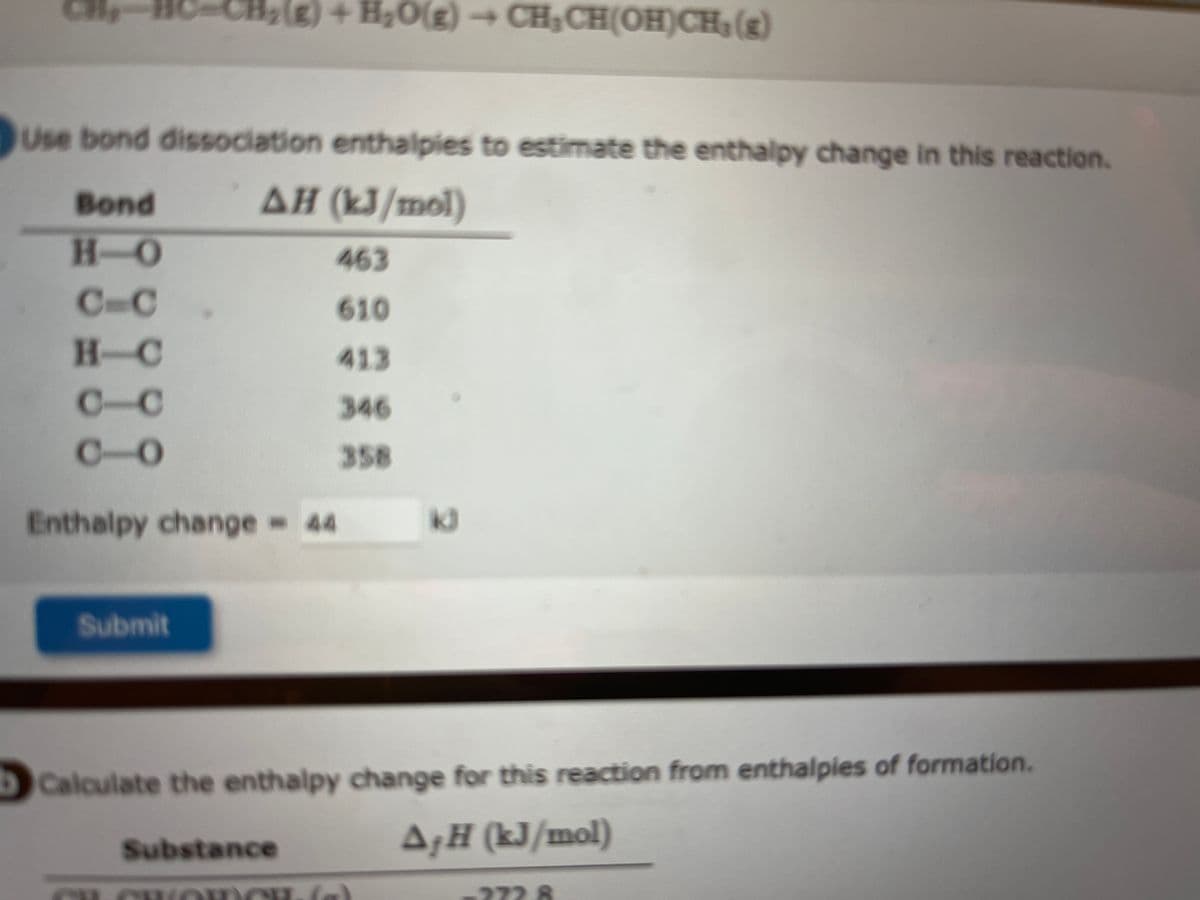 CH,
Use bond dissociation enthalpies to estimate the enthalpy change in this reaction.
AH (kJ/mol)
Bond
H-O
C-C
H-C
010
C-
010
+ H₂O(g) → CH₂CH(OH)CH₂(g)
Enthalpy change 44
Submit
Substance
463
610
413
346
358
bCalculate the enthalpy change for this reaction from enthalpies of formation.
AƒH (kJ/mol)
la
272.8