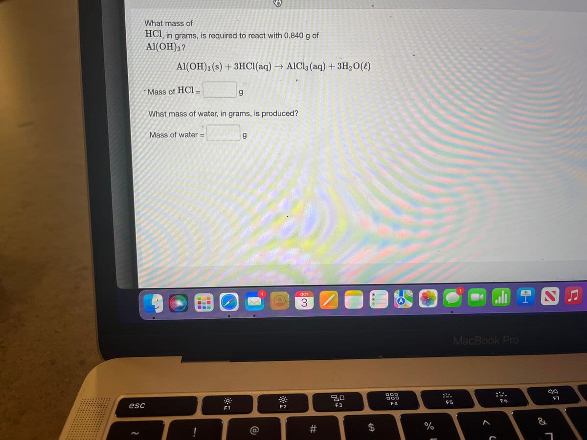 What mass of
HCI, in grams, is required to react with 0.840 g of
Al(OH)3?
esc
N
Al(OH)3 (s) + 3HCl(aq) → AlCl3 (aq) + 3H₂O(l)
Mass of HCI-
What mass of water, in grams, is produced?
Mass of water =
BO
I
g
F1
g
F2
OCT
#
ㅁㅁ
F3
OOO
$
000
000
F4
%
o FINE
MacBook Pro
F5
<(
F6
&
F7