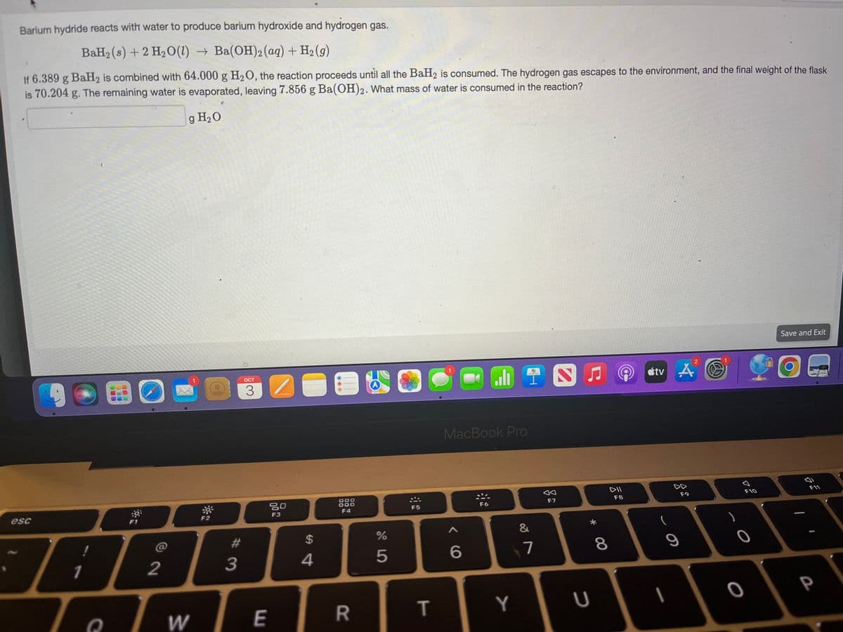 Barium hydride reacts with water to produce barium hydroxide and hydrogen gas.
BaH₂ (s) + 2 H₂O(1)→ Ba(OH)2 (aq) + H₂(g)
If 6.389 g BaH2 is combined with 64.000 g H₂O, the reaction proceeds until all the BaH₂ is consumed. The hydrogen gas escapes to the environment, and the final weight of the flask
is 70.204 g. The remaining water is evaporated, leaving 7.856 g Ba(OH)2. What mass of water is consumed in the reaction?
g H₂O
BO
esc
:0
F1
2
1086
TeTWE
F2
#
OCT
3
3
80
F3
$
4
F4
R
65
%
F5
T
COMING
MacBook Pro
< 6
F6
Y
&
A
7
aa
F7
* 00
U
8
DII
F8
tv A
S
I
F9
2
S
F10
0
0
Save and Exit
a
F11