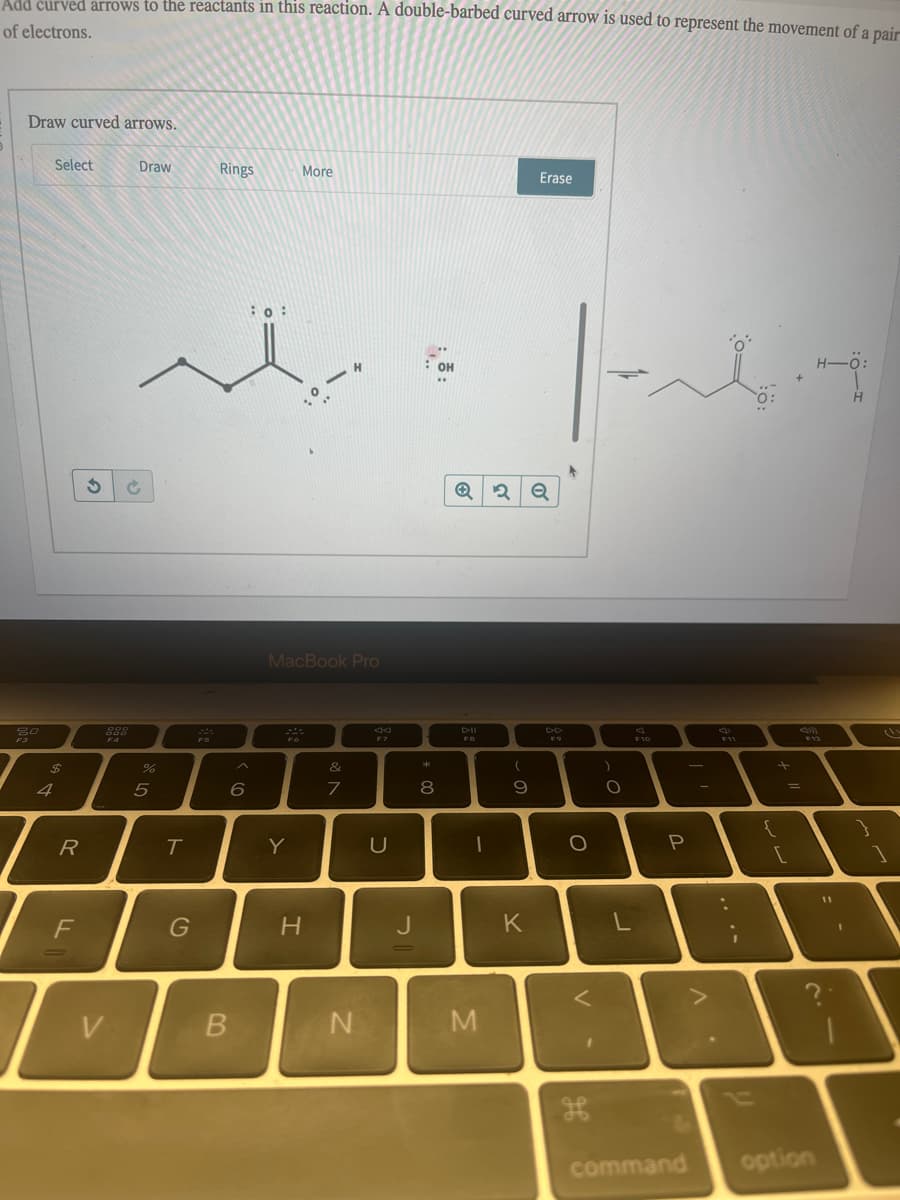 Add curved arrows to the reactants in this reaction. A double-barbed curved arrow is used to represent the movement of a pair
of electrons.
Draw curved arrows.
80
F3
Select
$
R
F
3
I
968
F4
V
Draw
%
5
T
G
75
Rings
6
B
: 0:
More
MacBook Pro
20
Y
H
H
&
7
N
U
J
: OH
*00
8
DII
F8
1
M
(
ہ
۔
9
K
Erase
|--T
DD
O
V-
H
)
. C
O
F10
P
. V
+
{
=
[
command option
H-Ö:
11
H
}
1