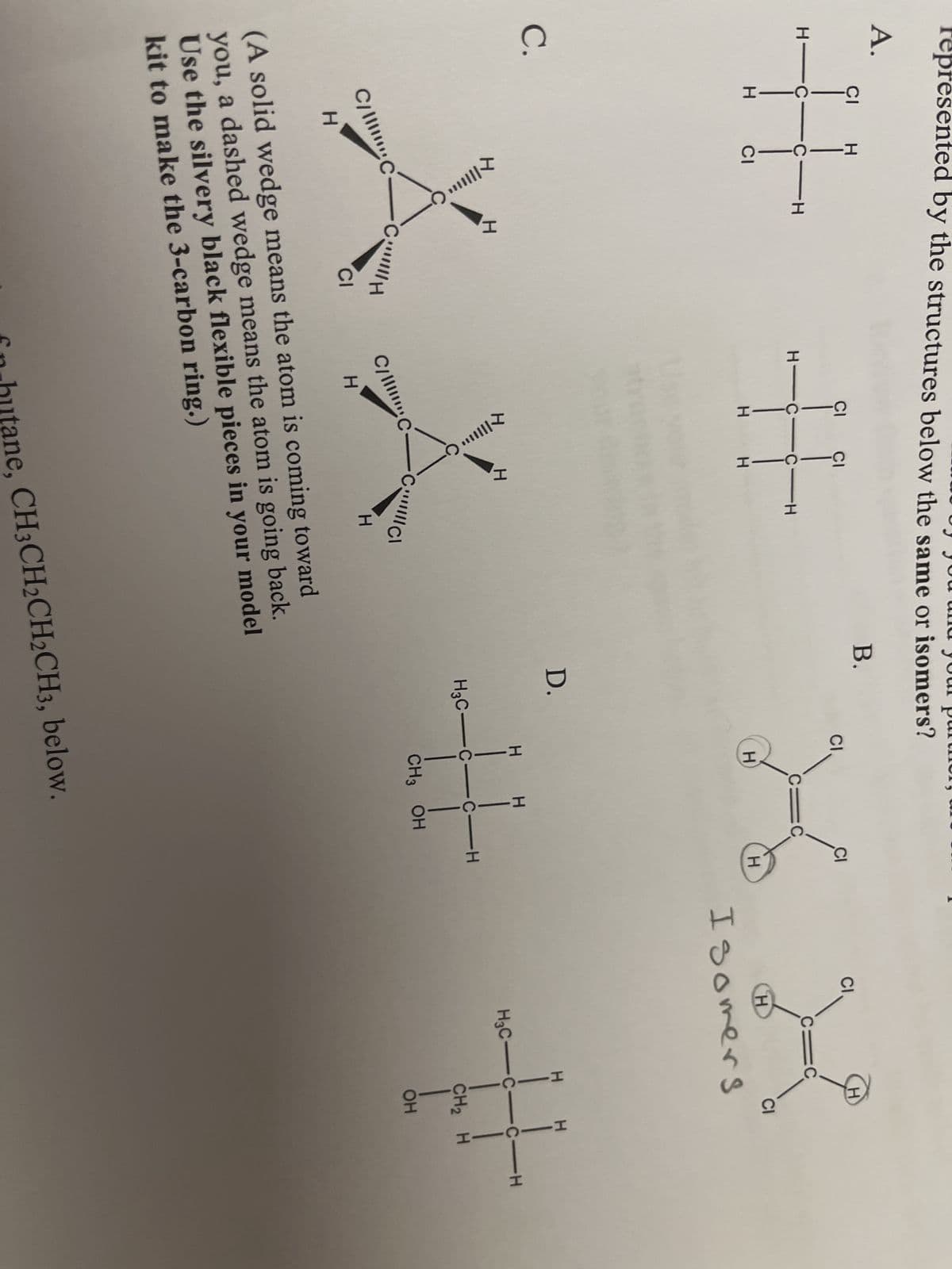 presented by the structures below the same or isomers?
A.
# #X
C.
XIIII...
C/C
H
C
CH
CI
HIC C-H
T|||||**
C/C
H
fn
H
CIC
H
(A solid wedge means the atom is coming toward
you, a dashed wedge means the atom is going back.
Use the silvery black flexible pieces in your model
kit to make the 3-carbon ring.)
D.
H
H
H3C-C-C-H
CH3 OH
hutane, CH3CH2CH2CH3, below.
CI
C
H
H
Isomers
CI
H
H3C-C-C-H
CH₂ H
OH