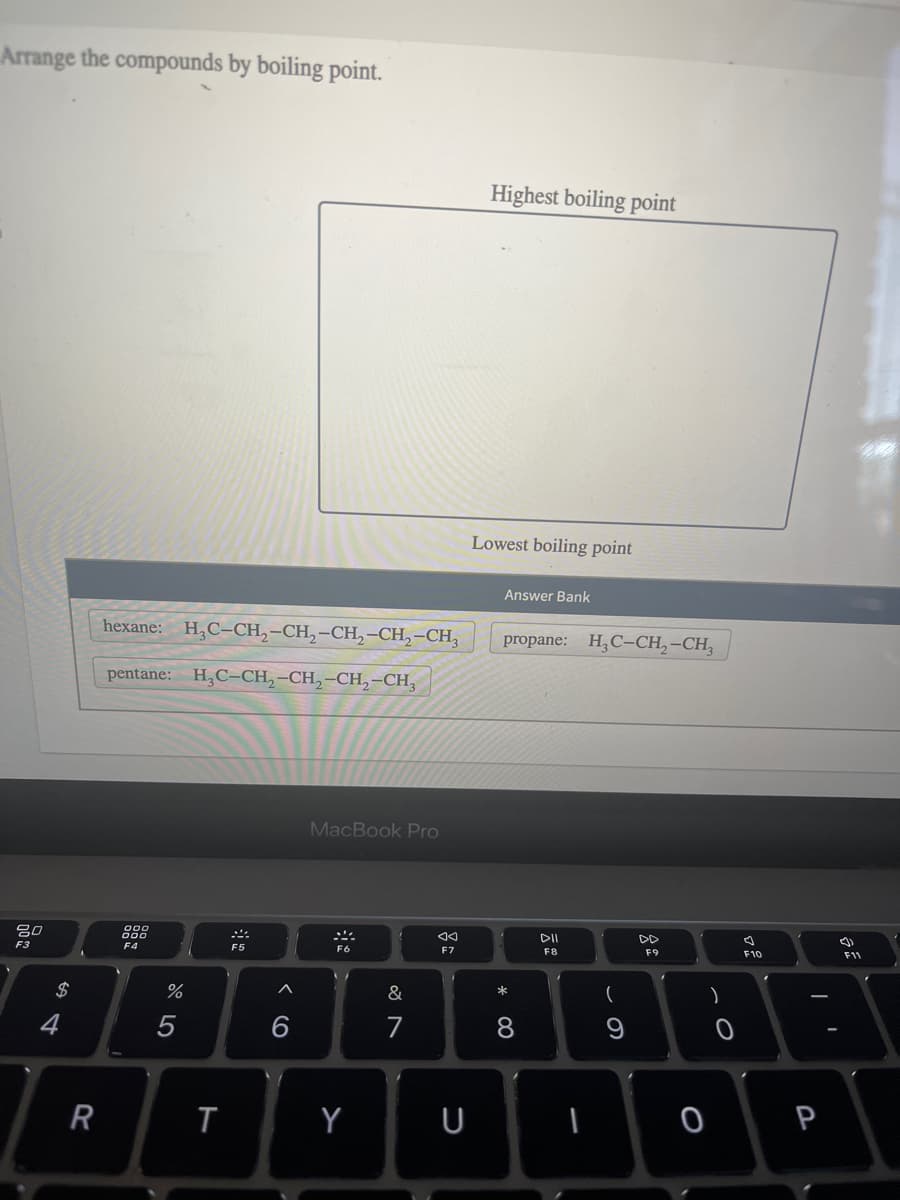 Arrange the compounds by boiling point.
80
F3
$
R
hexane: H₂C-CH₂-CH₂-CH₂-CH₂-CH3
pentane: H₂C-CH₂-CH₂-CH₂-CH3
000
000
F4
%
T
F5
A
MacBook Pro
Y
&
7
o
F7
U
Highest boiling point
Lowest boiling point
Answer Bank
propane: H₂C-CH₂-CH3
* 00
8
DII
F8
-
(
9
F9
)
0
F10
P
F11