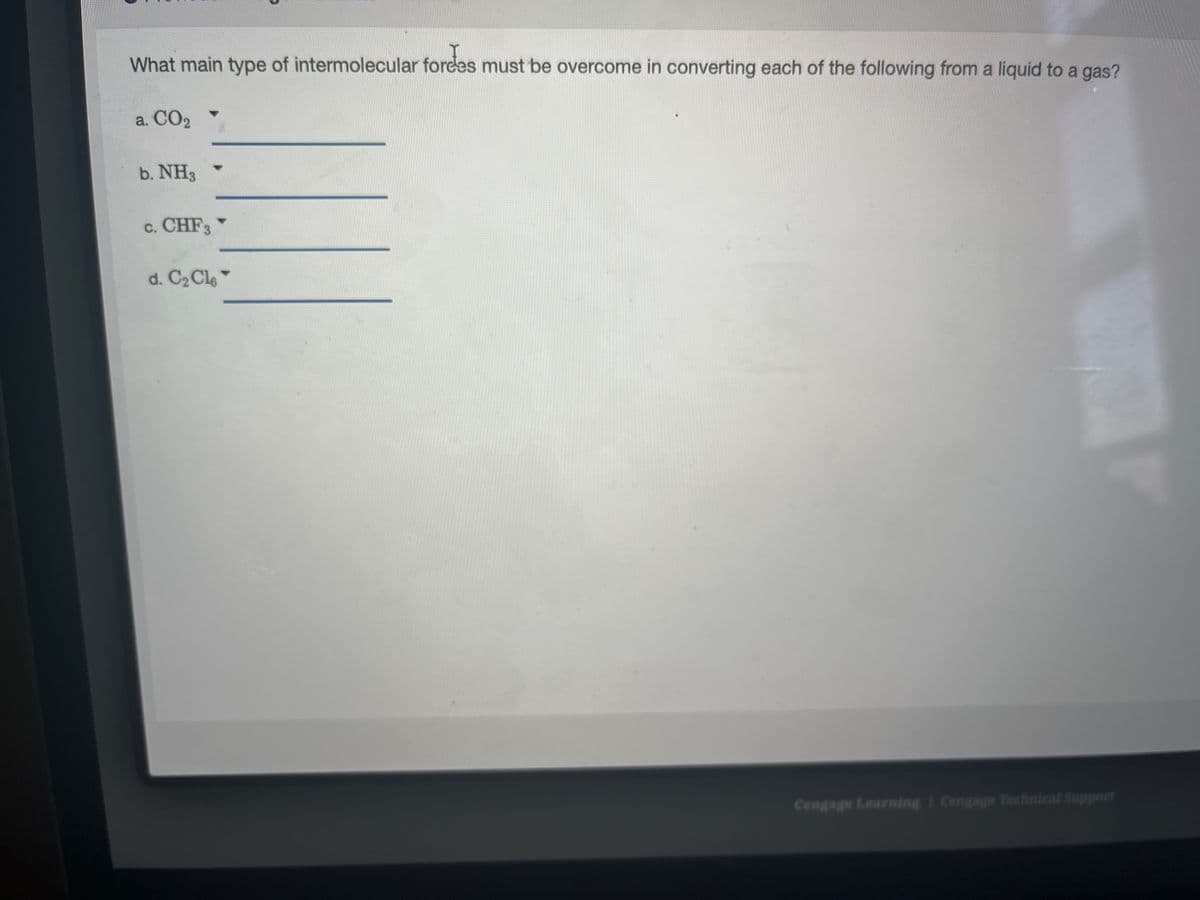 What main type of intermolecular fordes must be overcome in converting each of the following from a liquid to a gas?
a. CO₂
b. NH3
c. CHF3
d. C₂ Cl6
Cengage Learning Cengage Technical Support