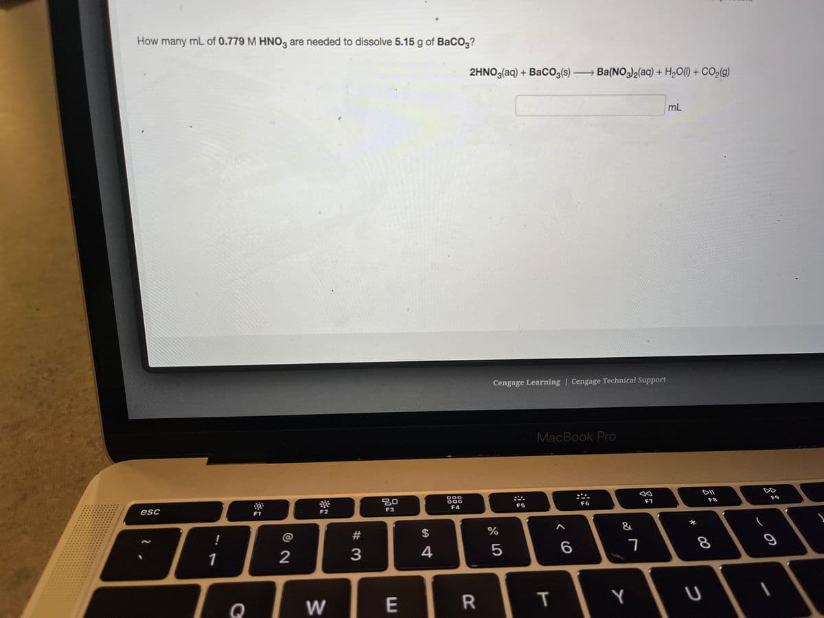 How many mL of 0.779 M HNO3 are needed to dissolve 5.15 g of BaCO3?
esc
1
F1
AAB
2
Q
***
F2
W
#
3
80
F3
E
$
4
000
000
F4
2HNO3(aq) + BaCO3(s) Ba(NO3)2(aq) + H₂O(l) + CO₂(g)
R
Cengage Learning | Cengage Technical Support
%
er oo
5
F5
MacBook Pro
T
A
6
F6
&
7
Y
F7
mL
*
DII
U
F8
8
DO
9
1