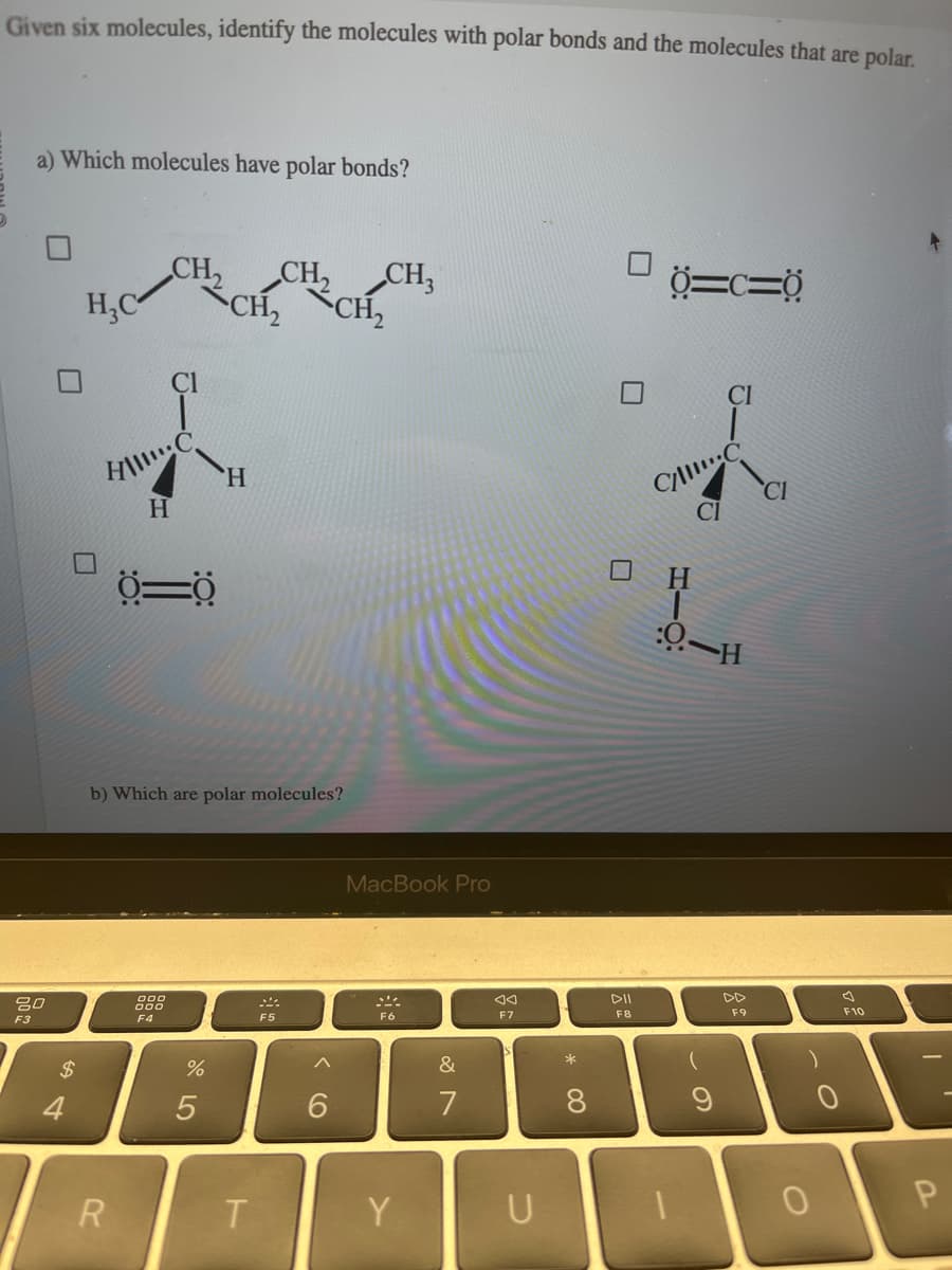 Given six molecules, identify the molecules with polar bonds and the molecules that are polar.
a) Which molecules have polar bonds?
80
F3
$
4
H₂C
HIC
H
0=0
R
b) Which are polar molecules?
000
000
F4
%
CH₂ CH₂
CH₂ CH₂
5
H
T
MMA
F5
6
MacBook Pro
F6
Y
&
7
F7
U
*
8
DII
F8
Ö=c=0
C/
CI
H
:0-H
(
9
F9
CI
0
0
F10
P