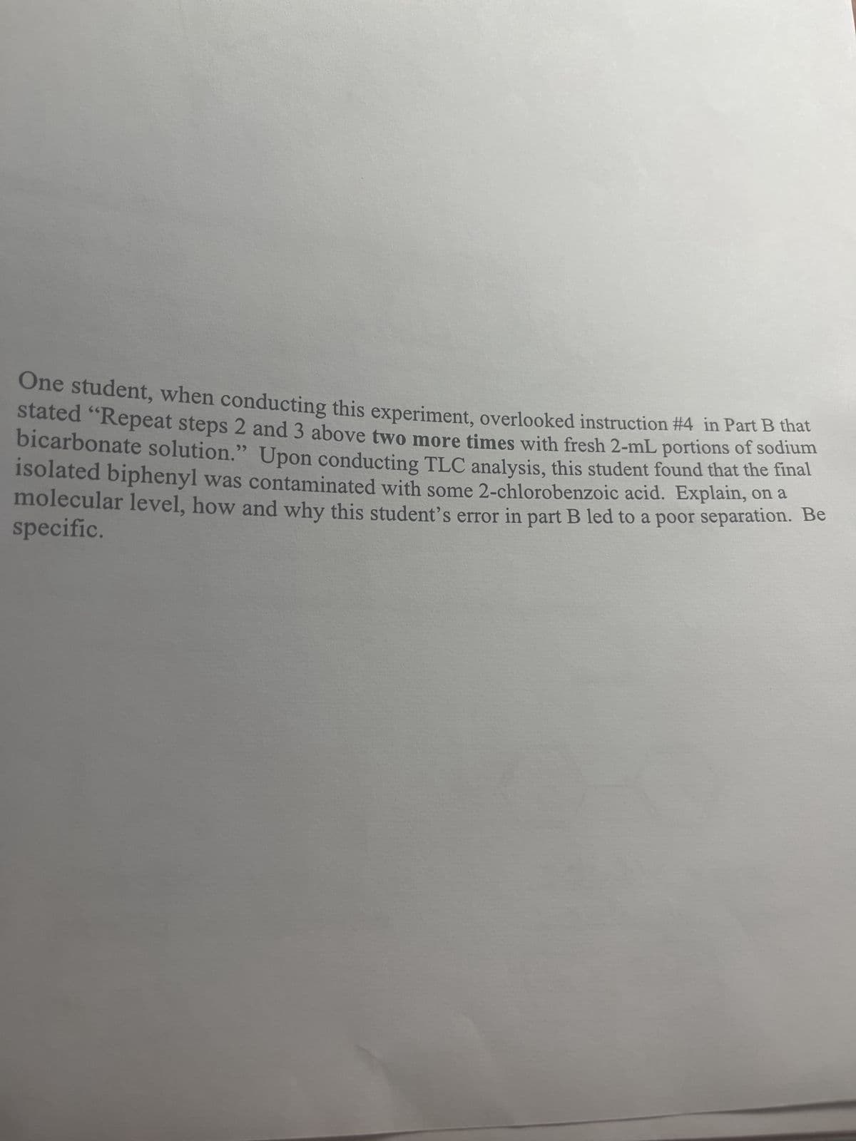 One student, when conducting this experiment, overlooked instruction #4 in Part B that
stated "Repeat steps 2 and 3 above two more times with fresh 2-mL portions of sodium
bicarbonate solution." Upon conducting TLC analysis, this student found that the final
isolated biphenyl was contaminated with some 2-chlorobenzoic acid. Explain, on a
specific.
molecular level, how and why this student's error in part B led to a poor separation. Be