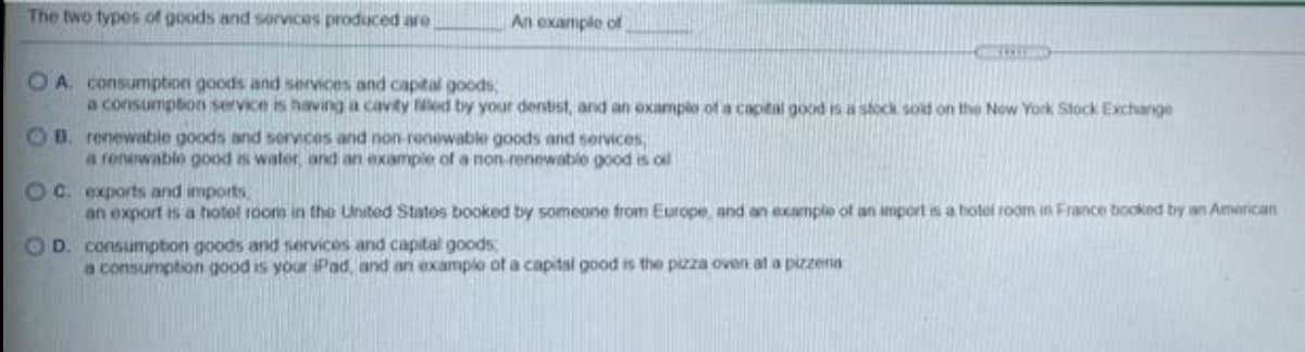 The two types of goods and services produced are
An example of
O A consumption goods and services and captal goods,
a consumption service is having a cavity ed by your dentist, and an example of a captal good is a stock sold on the Now York Stock Exchange
OB. renewable goods and sorvices and non-renewable goods and services,
a fenewable good is water, and an example of a non-renewable good is ol
OC. exports and imports
an export is a hotel room in the United Statos booked by someone from Europe, and an example of an import is a hotel room in France booked by an American
OD. consumpton goods and services and capital goods,
a consumption good is your iPad, and an examplo of a capital good is the pzza oven at a pizzena
