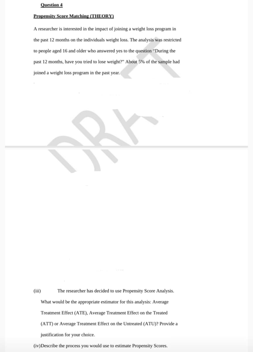 Question 4
Propensity Score Matching (THEORY)
A researcher is interested in the impact of joining a weight loss program in
the past 12 months on the individuals weight loss. The analysis was restricted
to people aged 16 and older who answered yes to the question “During the
past 12 months, have you tried to lose weight?" About 5% of the sample had
joined a weight loss program in the past year.
DRA
(iii)
The researcher has decided to use Propensity Score Analysis.
What would be the appropriate estimator for this analysis: Average
Treatment Effect (ATE), Average Treatment Effect on the Treated
(ATT) or Average Treatment Effect on the Untreated (ATU)? Provide a
justification for your choice.
(iv)Describe the process you would use to estimate Propensity Scores.
