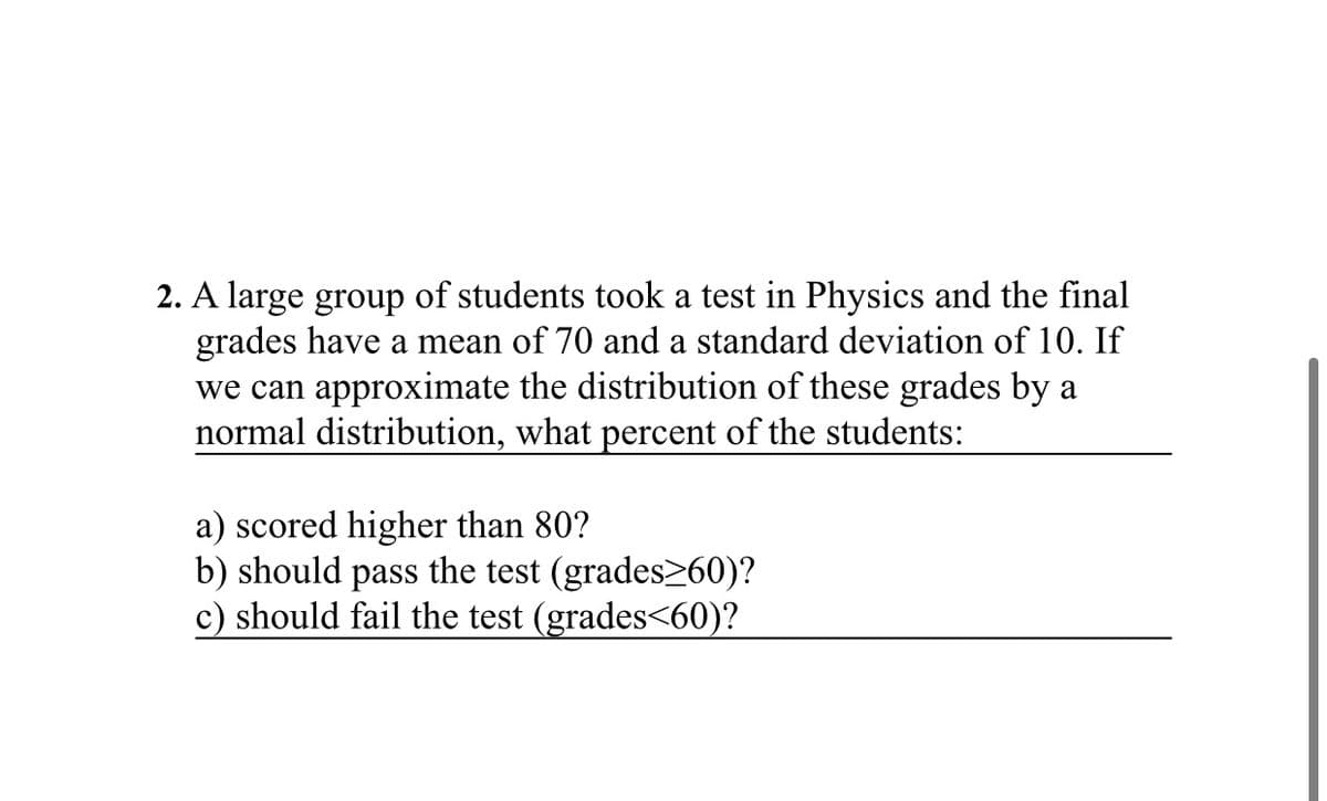 2. A large group of students took a test in Physics and the final
grades have a mean of 70 and a standard deviation of 10. If
we can approximate the distribution of these grades by a
normal distribution, what percent of the students:
a) scored higher than 80?
b) should pass the test (grades>60)?
c) should fail the test (grades<60)?
