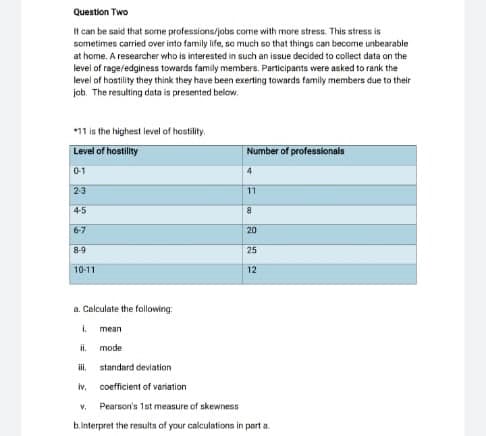 Question Two
It can be said that some professions/jobs come with more stress. This stress is
sometimes carried over into family life, so much so that things can become unbearable
at home. A researcher who is interested in such an issue decided to collect data on the
level of rage/edginess towards family members. Perticipants were asked to rank the
level of hostility they think they have been exerting towards family members due to their
job. The resulting data is presented below.
*11 is the highest level of hostility.
Level of hostility
Number of professionala
0-1
23
11
4-5
6-7
20
8-9
25
10-11
12
a. Calculate the following:
i.
mean
il.
mode
i,
standard deviation
iv,
coefficient of variation
V.
Pearson's 1st measure of skewness
b.interpret the results of your calculations in part a.

