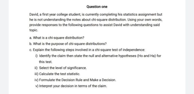 Question one
David, a first year college student, is currently completing his statistics assignment but
he is not understanding the notes about chi-square distribution, Using your own words,
provide responses to the following questions to assist David with understanding said
topic.
a. What is a chi-square distribution?
b. What is the purpose of chi-square distributions?
c. Explain the following steps involved in a chi-square test of independence:
) Identify the claim then state the null and alternative hypotheses (Ho and Ha) for
this test.
ii) Select the level of significance.
i) Calculate the test statistic.
iv) Formulate the Decision Rule and Make a Decision.
v) Interpret your decision in terms of the claim.
