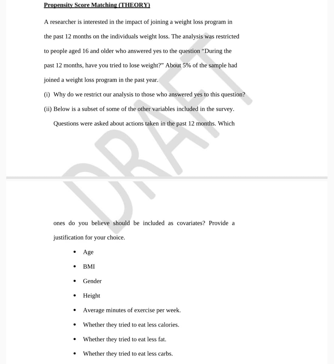 Propensity Score Matching (THEORY)
A researcher is interested in the impact of joining a weight loss program in
the past 12 months on the individuals weight loss. The analysis was restricted
to people aged 16 and older who answered yes to the question "During the
past 12 months, have you tried to lose weight?" About 5% of the sample had
joined a weight loss program in the past year.
(i) Why do we restrict our analysis to those who answered yes to this question?
(ii) Below is a subset of some of the other variables included in the survey.
Questions were asked about actions taken in the past 12 months. Which
DRA
ones do you believe should be included as covariates? Provide a
justification for your choice.
Age
• BMI
Gender
Height
Average minutes of exercise per week.
Whether they tried to eat less calories.
Whether they tried to eat less fat.
Whether they tried to eat less carbs.
