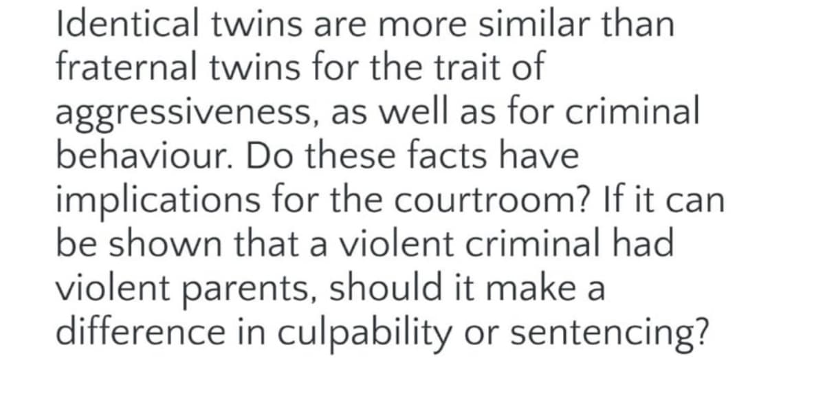 Identical twins are more similar than
fraternal twins for the trait of
aggressiveness, as well as for criminal
behaviour. Do these facts have
implications for the courtroom? If it can
be shown that a violent criminal had
violent parents, should it make a
difference in culpability or sentencing?
