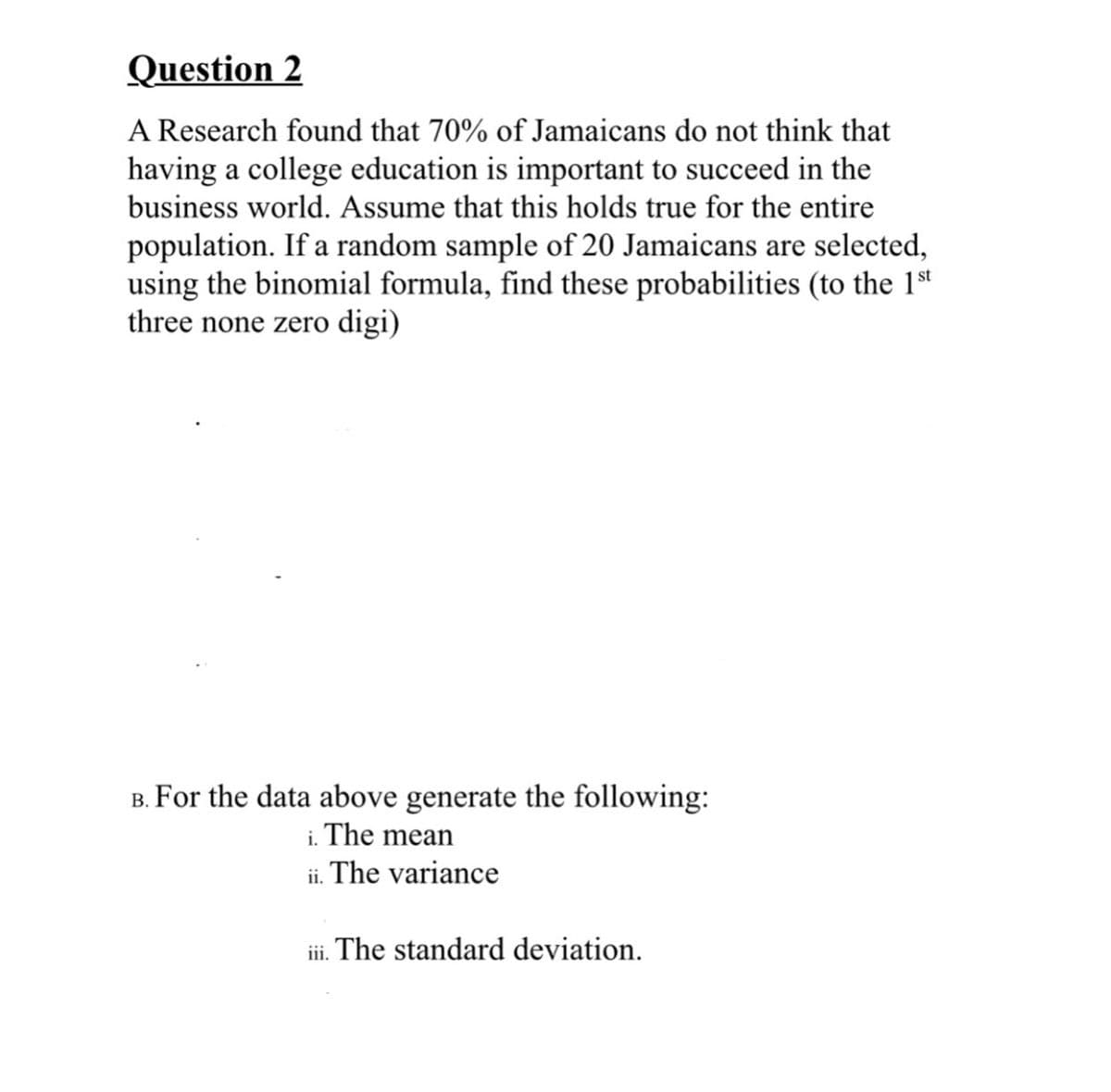 Question 2
A Research found that 70% of Jamaicans do not think that
having a college education is important to succeed in the
business world. Assume that this holds true for the entire
population. If a random sample of 20 Jamaicans are selected,
using the binomial formula, find these probabilities (to the 1st
three none zero digi)
B. For the data above generate the following:
i. The mean
ii. The variance
iii. The standard deviation.
