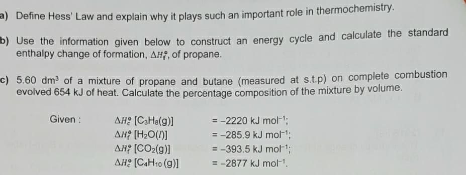 a) Define Hess' Law and explain why it plays such an important role in thermochemistry.
D) Use the information given below to construct an energy cycle and calculate the standard
enthalpy change of formation, AHF, of propane.
c) 5.60 dm3 of a mixture of propane and butane (measured at s.t.p) on complete combustion
evolved 654 kJ of heat. Calculate the percentage composition of the mixture by volume.
Given :
= -2220 kJ mol-13;
= -285.9 kJ mol-1;
= -393.5 kJ mol-1;
AHE [C3H8(g)]
AH? [H2O(1)]
AH [CO2(g)]
AH: [C4H10 (g)]
= -2877 kJ mol-1.
