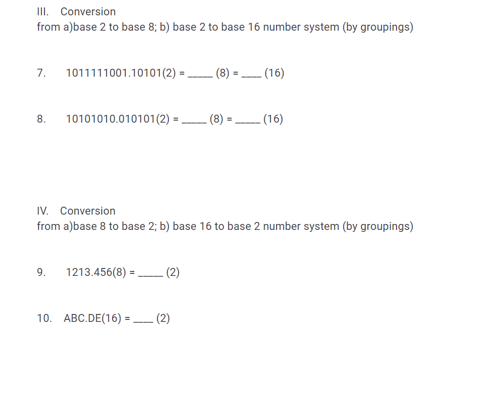 III. Conversion
from a)base 2 to base 8; b) base 2 to base 16 number system (by groupings)
7.
1011111001.10101(2) :
(16)
-----
8.
10101010.010101(2)
(8)
(16)
IV. Conversion
from a)base 8 to base 2; b) base 16 to base 2 number system (by groupings)
9.
1213.456(8) =
%3D
10. ABC.DE(16) :
- (2)
