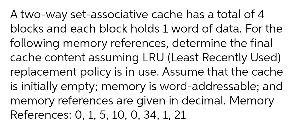 A two-way set-associative cache has a total of 4
blocks and each block holds 1 word of data. For the
following memory references, determine the final
cache content assuming LRU (Least Recently Used)
replacement policy is in use. Assume that the cache
is initially empty; memory is word-addressable; and
memory references are given in decimal. Memory
References: 0, 1, 5, 10, 0, 34, 1, 21
