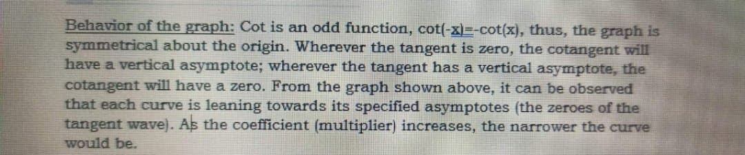 Behavior of the graph: Cot is an odd function, cot(-x)=-cot(x), thus, the graph is
symmetrical about the origin. Wherever the tangent is zero, the cotangent willI
have a vertical asymptote; wherever the tangent has a vertical asymptote, the
cotangent will have a zero. From the graph shown above, it can be observed
that each curve is leaning towards its specified asymptotes (the zeroes of the
tangent wave). As the coefficient (multiplier) increases, the narrower the curve
would be.
