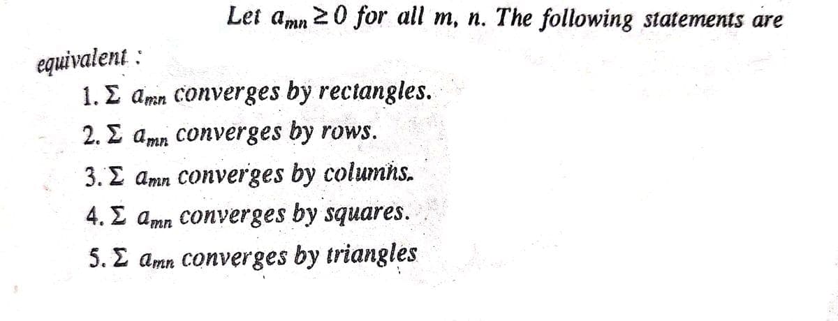 Let amn 20 for all m, n. The following statements are
equivalent :
1. E amn Converges by rectangles.
2. 2 amn converges by rows.
3. E amn Converges by columns.
4. E amn Converges by squares.
5. E amn converges by triangles
