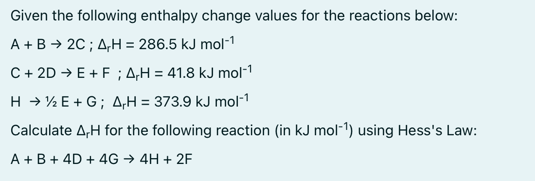 Given the following enthalpy change values for the reactions below:
A + B → 2C; AH = 286.5 kJ mol-1
C + 2D → E + F ; A₁H = 41.8 kJ mol-1
H → ½E+G; AH = 373.9 kJ mol-¹
Calculate A₁H for the following reaction (in kJ mol-¹) using Hess's Law:
A + B + 4D + 4G → 4H + 2F