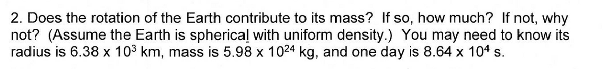 2. Does the rotation of the Earth contribute to its mass? If so, how much? If not, why
not? (Assume the Earth is spherical with uniform density.) You may need to know its
radius is 6.38 x 103 km, mass is 5.98 x 1024 kg, and one day is 8.64 x 104 s.
