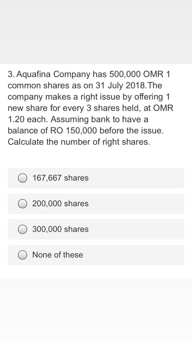 3. Aquafina Company has 500,000 OMR 1
common shares as on 31 July 2018.The
company makes a right issue by offering 1
new share for every 3 shares held, at OMR
1.20 each. Assuming bank to have a
balance of RO 150,000 before the issue.
Calculate the number of right shares.
O 167,667 shares
200,000 shares
300,000 shares
O None of these
