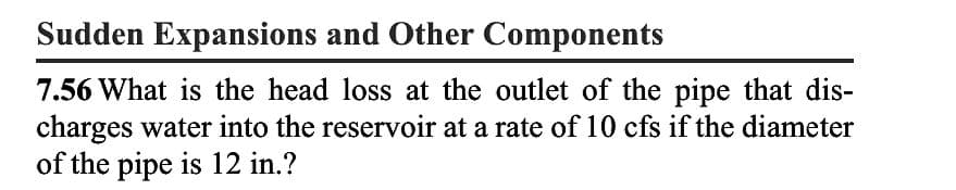 Sudden Expansions and Other Components
7.56 What is the head loss at the outlet of the pipe that dis-
charges water into the reservoir at a rate of 10 cfs if the diameter
of the pipe is 12 in.?