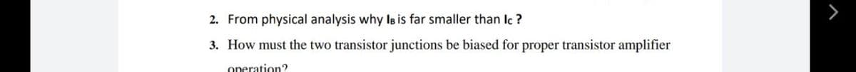 2. From physical analysis why Is is far smaller than Ic ?
3. How must the two transistor junctions be biased for proper transistor amplifier
operation?
