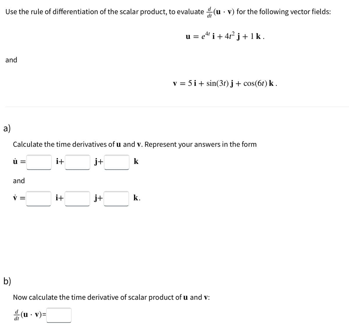 Use the rule of differentiation of the scalar product, to evaluate(u · v) for the following vector fields:
and
a)
ú=
Calculate the time derivatives of u and v. Represent your answers in the form
i+
j+
k
and
v =
i+
(u. v)=
j+
u = eªt i + 4t² j +1 k.
е
k.
v = 5i + sin(3t)j + cos(6t) k.
b)
Now calculate the time derivative of scalar product of u and v:
d (u
dt