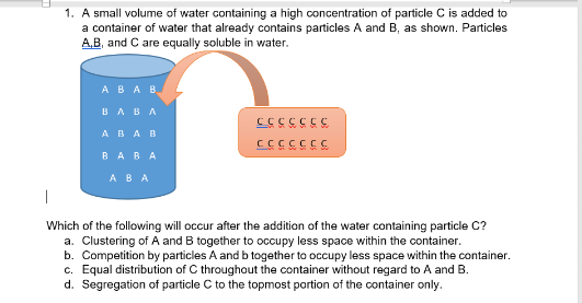 1. A small volume of water containing a high concentration of particle C is added to
a container of water that already contains particles A and B, as shown. Particles
A,B, and C are equally soluble in water.
ABAB
BABA
ABAB
5555355
5555555
BABA
ABA
Which of the following will occur after the addition of the water containing particle C?
a. Clustering of A and B together to ocupy less space within the container.
b. Competition by particles A and b together to occupy less space within the container.
c. Equal distribution of C throughout the container without regard to A and B.
d. Segregation of particle C to the topmost portion of the container only.
