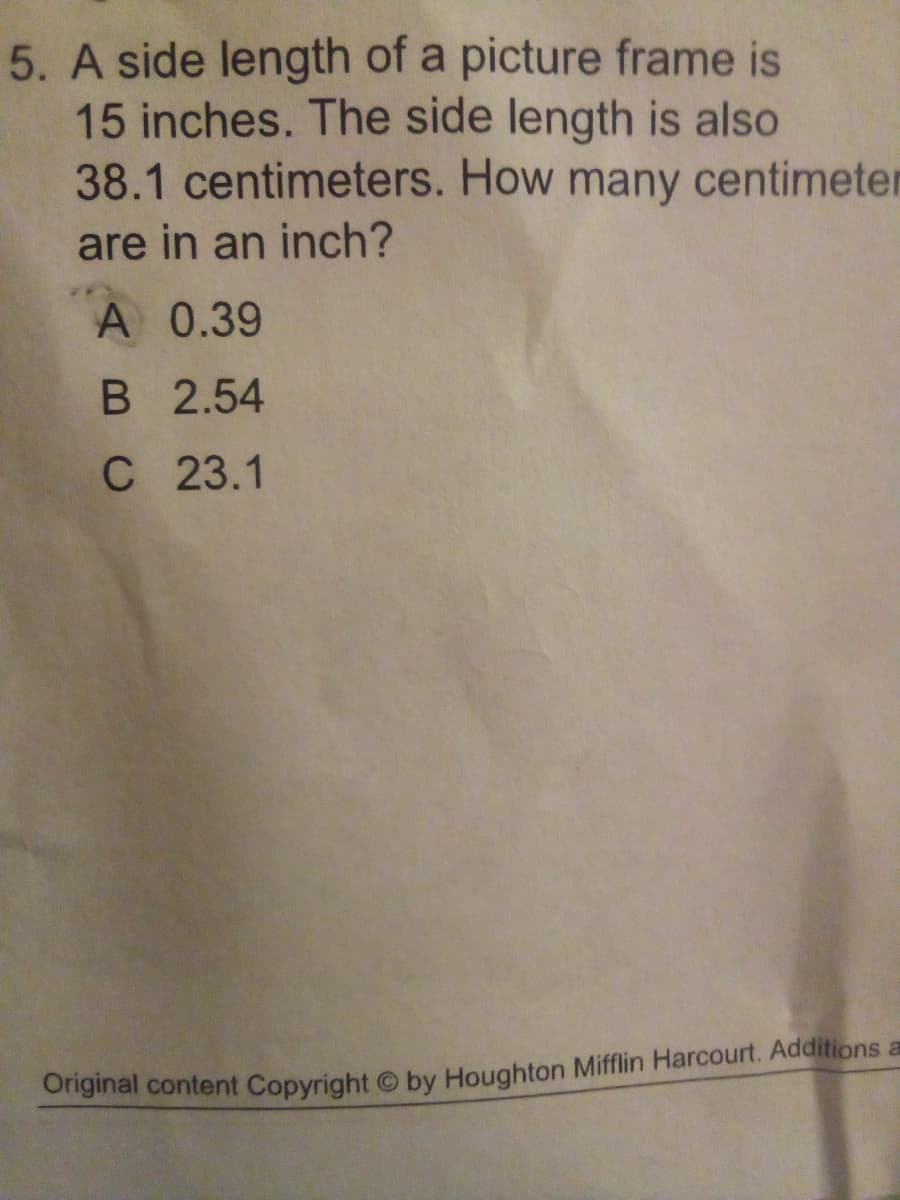 5. A side length of a picture frame is
15 inches. The side length is also
38.1 centimeters. How many centimeter
are in an inch?
A 0.39
В 2.54
C 23.1
Ornginal content Copyright © by Houghton Mifflin Harcourt. Additions a
