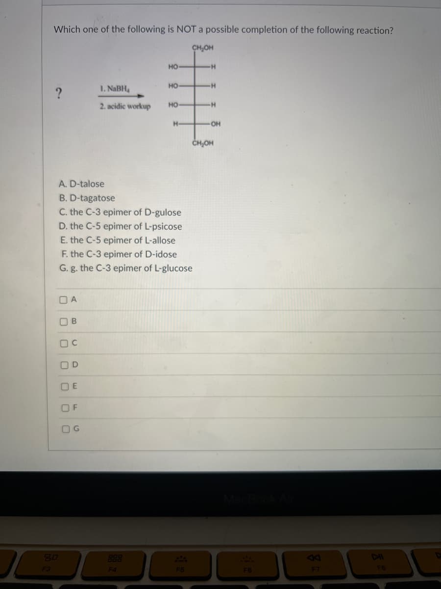 Which one of the following is NOT a possible completion of the following reaction?
CH₂OH
HO
HO
1. NaBH
2. acidic workup
HO
80
F3
A. D-talose
B. D-tagatose
C. the C-3 epimer of D-gulose
D. the C-5 epimer of L-psicose
E. the C-5 epimer of L-allose
F. the C-3 epimer of D-idose
G. g. the C-3 epimer of L-glucose
OA
B
C
OD
OE
OF
U
G
H-
F4
F5
H
H
-H
-OH
CH₂OH
F6
F7
DII
FB