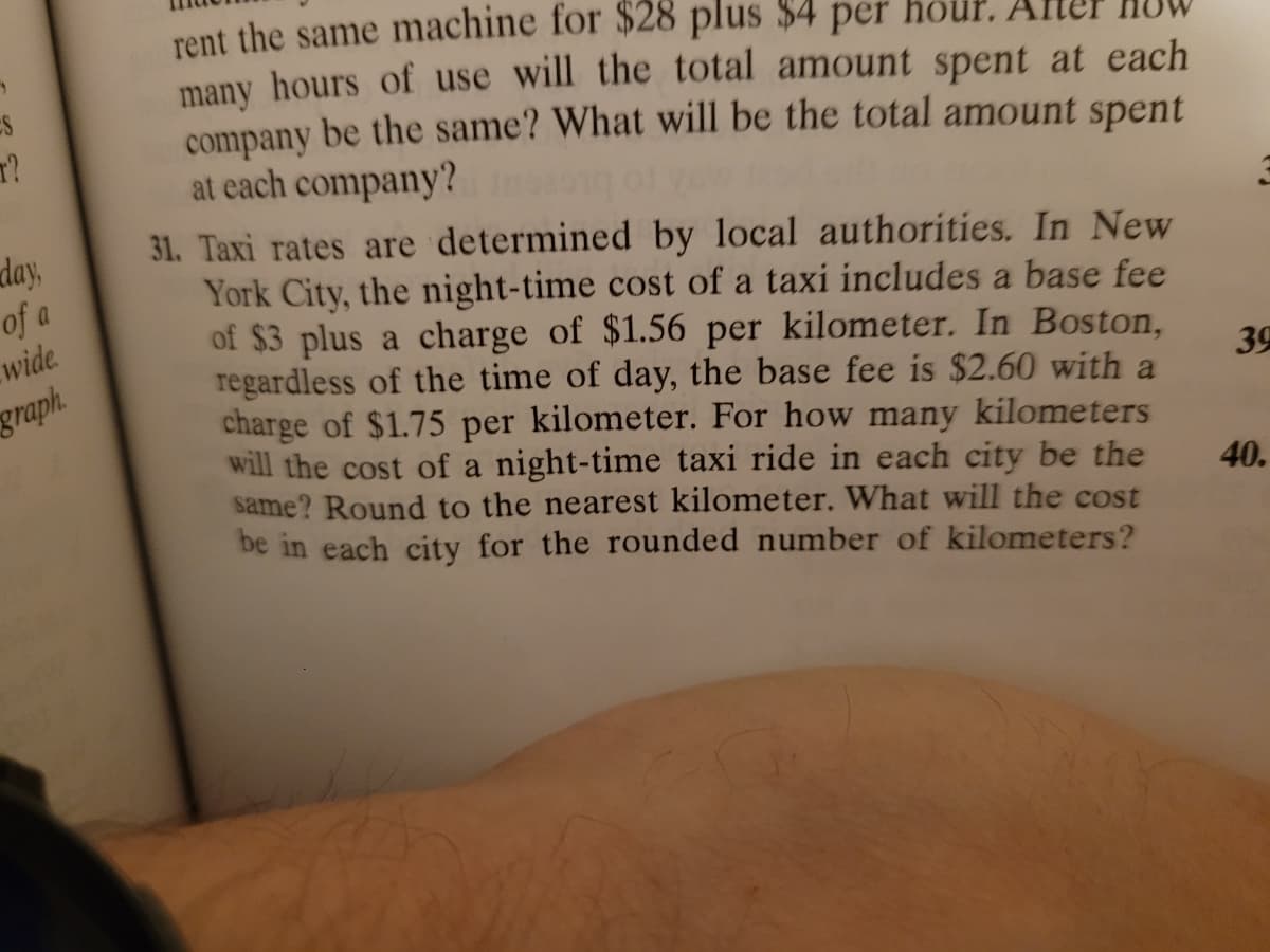 T?
day,
of
wide.
graph.
rent the same machine for $28 plus $4 per
many hours of use will the total amount spent at each
company be the same? What will be the total amount spent
at each company?
31. Taxi rates are determined by local authorities. In New
York City, the night-time cost of a taxi includes a base fee
of $3 plus a charge of $1.56 per kilometer. In Boston,
regardless of the time of day, the base fee is $2.60 with a
charge of $1.75 per kilometer. For how many kilometers
will the cost of a night-time taxi ride in each city be the
same? Round to the nearest kilometer. What will the cost
be in each city for the rounded number of kilometers?
3
39
40.