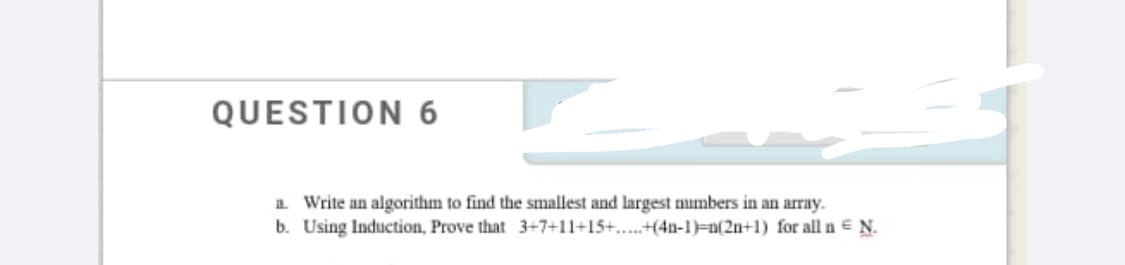 QUESTION 6
a. Write an algorithm to find the smallest and largest mumbers in an array.
b. Using Induction, Prove that 3+7+11+15+.....+(4n-1)=n(2n+1) for all n = N.
