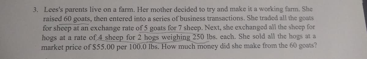 3. Lees's parents live on a farm. Her mother decided to try and make it a working farm. She
raised 60 goats, then entered into a series of business transactions. She traded all the goats
for sheep at an exchange rate of 5 goats for 7 sheep. Next, she exchanged all the sheep for
hogs at a rate of 4 sheep for 2 hogs weighing 250 lbs. each. She sold all the hogs at a
market price of $55.00 per 100.0 lbs. How much money did she make from the 60 goats?
