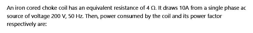 An iron cored choke coil has an equivalent resistance of 4 . It draws 10A from a single phase ac
source of voltage 200 V, 50 Hz. Then, power consumed by the coil and its power factor
respectively are: