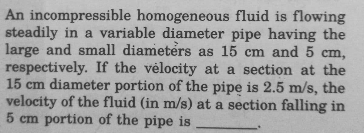 An incompressible homogeneous fluid is flowing
steadily in a variable diameter pipe having the
large and small diameters as 15 cm and 5 cm,
respectively. If the velocity at a section at the
15 cm diameter portion of the pipe is 2.5 m/s, the
velocity of the fluid (in m/s) at a section falling in
5 cm portion of the pipe is