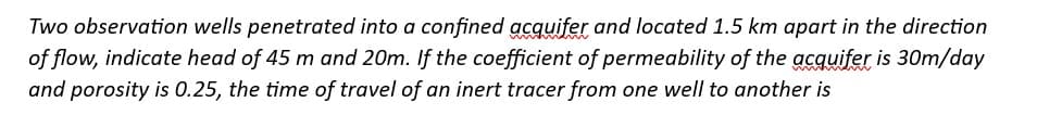 Two observation wells penetrated into a confined acquifer and located 1.5 km apart in the direction
of flow, indicate head of 45 m and 20m. If the coefficient of permeability of the acquifer is 30m/day
and porosity is 0.25, the time of travel of an inert tracer from one well to another is