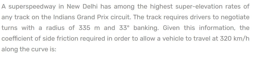 A superspeedway in New Delhi has among the highest super-elevation rates of
any track on the Indians Grand Prix circuit. The track requires drivers to negotiate
turns with a radius of 335 m and 33° banking. Given this information, the
coefficient of side friction required in order to allow a vehicle to travel at 320 km/h
along the curve is: