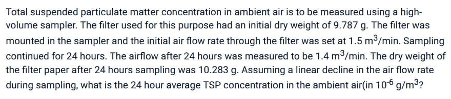 Total suspended particulate matter concentration in ambient air is to be measured using a high-
volume sampler. The filter used for this purpose had an initial dry weight of 9.787 g. The filter was
mounted in the sampler and the initial air flow rate through the filter was set at 1.5 m³/min. Sampling
continued for 24 hours. The airflow after 24 hours was measured to be 1.4 m³/min. The dry weight of
the filter paper after 24 hours sampling was 10.283 g. Assuming a linear decline in the air flow rate
during sampling, what is the 24 hour average TSP concentration in the ambient air(in 10-6 g/m³?