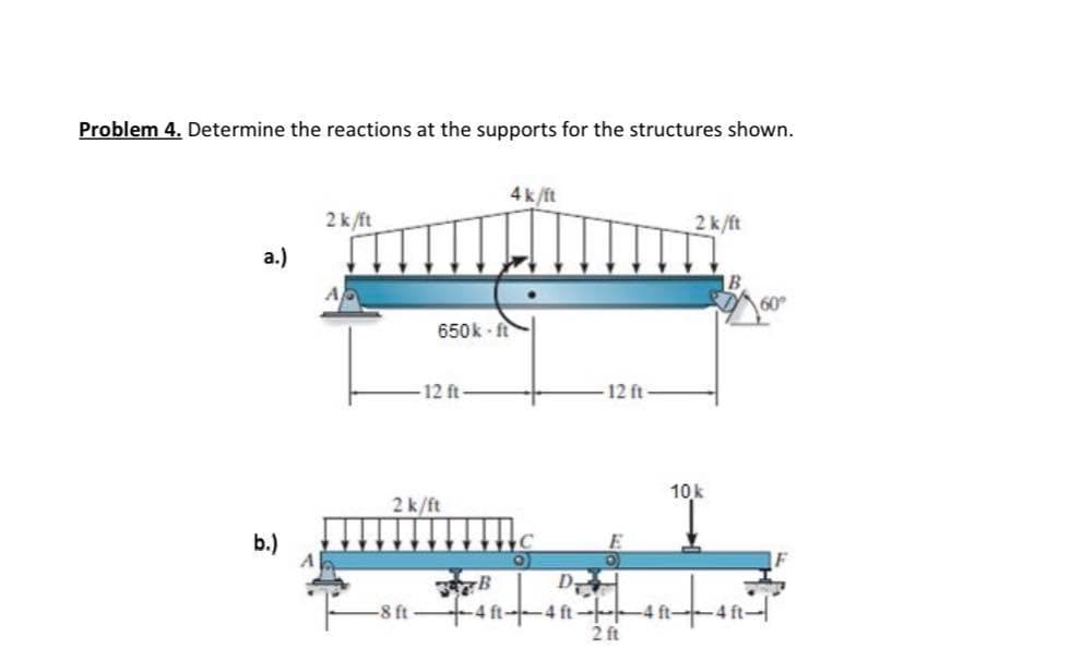 Problem 4. Determine the reactions at the supports for the structures shown.
a)
b)
2k/ft
650k f
-12 ft
2k/ft
4k/ft
அ
-8 ft 4 ft-4 ft-
-12 ft
2ft
2k/ft
10k
4ft
60°