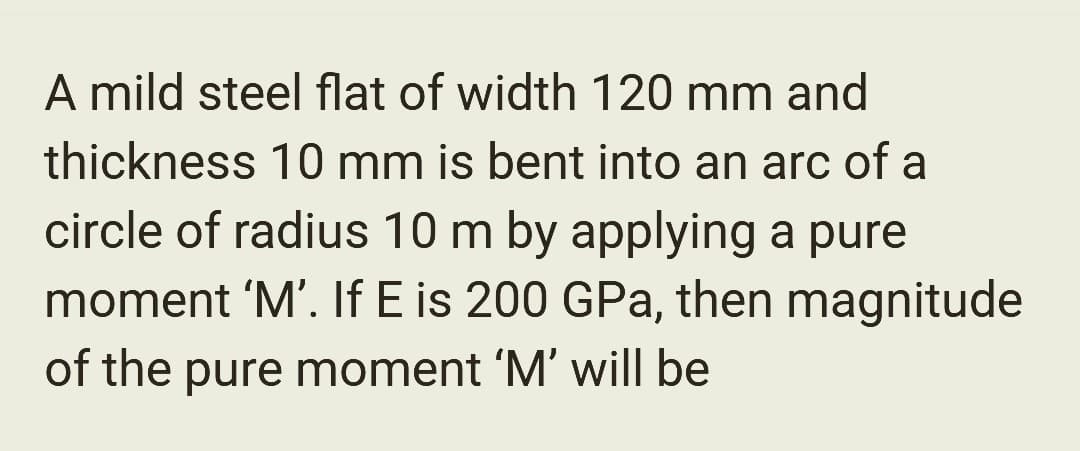 A mild steel flat of width 120 mm and
thickness 10 mm is bent into an arc of a
circle of radius 10 m by applying a pure
moment 'M'. If E is 200 GPa, then magnitude
of the pure moment 'M' will be