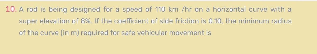 10. A rod is being designed for a speed of 110 km /hr on a horizontal curve with a
super elevation of 8%. If the coefficient of side friction is 0.10, the minimum radius
of the curve (in m) required for safe vehicular movement is