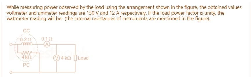 While measuring power observed by the load using the arrangement shown in the figure, the obtained values
voltmeter and ammeter readings are 150 V and 12 A respectively. If the load power factor is unity, the
wattmeter reading will be- (the internal resistances of instruments are mentioned in the figure).
CC
0.292
www
4 ΚΩ.
PC
0.192
A
4 kn Load