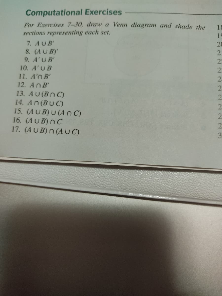 Computational Exercises
For Exercises 7-30, drawa Venn diagram and shade the
sections representing each set.
7. AUB'
8. (AU B)'
9. A'UB'
10. A'UB
11. A'n B'
12. AnB'
13. AU(Bn C)
14. An(BUC)
15. (AU B) U (A nC)
16. (AUB) nC
17. (AUB) n (A UC)
2.
1122 2222 22223
