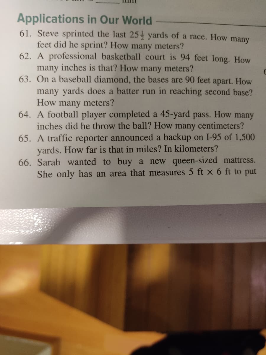 Applications in Our World
61. Steve sprinted the last 25 yards of a race. How many
feet did he sprint? How many meters?
62. A professional basketball court is 94 feet long. How
many inches is that? How many meters?
63. On a baseball diamond, the bases are 90 feet apart. How
many yards does a batter run in reaching second base?
How many meters?
64. A football player completed a 45-yard pass. How many
inches did he throw the ball? How many centimeters?
65. A traffic reporter announced a backup on I-95 of 1,500
yards. How far is that in miles? In kilometers?
66. Sarah wanted to buy a new queen-sized mattress.
She only has an area that measures 5 ft x 6 ft to put
